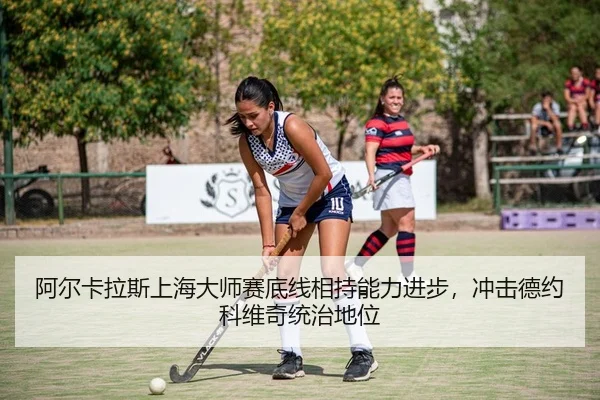 阿尔卡拉斯上海大师赛底线相持能力进步，冲击德约科维奇统治地位